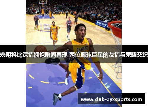 姚明科比深情拥抱瞬间再现 两位篮球巨星的友情与荣耀交织