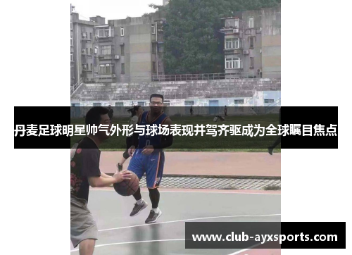 丹麦足球明星帅气外形与球场表现并驾齐驱成为全球瞩目焦点