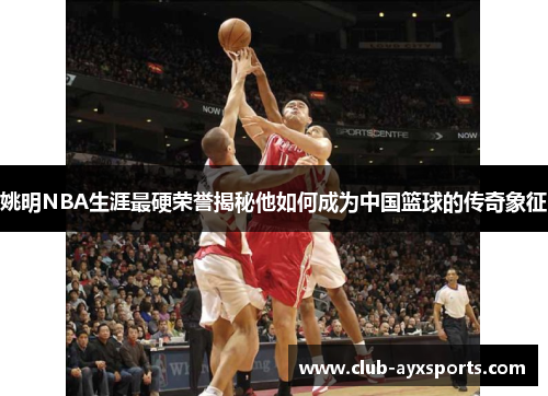 姚明NBA生涯最硬荣誉揭秘他如何成为中国篮球的传奇象征