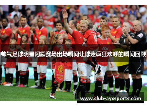 帅气足球明星闪耀赛场出场瞬间让球迷疯狂欢呼的瞬间回顾